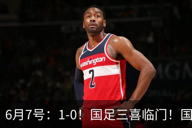 6月7号：1-0！国足三喜临门！国足+U19男足齐赢球，U23国足爆发，补时绝杀